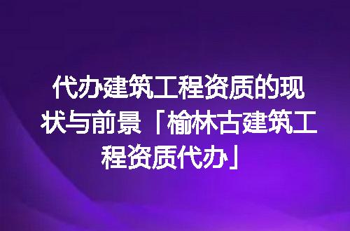 代办建筑工程资质的现状与前景「榆林古建筑工程资质代办」