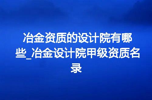 冶金资质的设计院有哪些_冶金设计院甲级资质名录