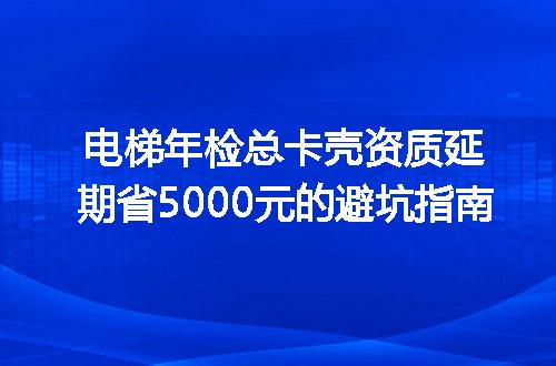电梯年检总卡壳资质延期省5000元的避坑指南