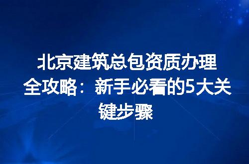 北京建筑总包资质办理全攻略：新手必看的5大关键步骤