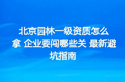 北京园林一级资质怎么拿 企业要闯哪些关 最新避坑指南