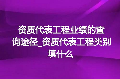 资质代表工程业绩的查询途径_资质代表工程类别填什么