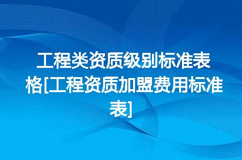 工程类资质级别标准表格[工程资质加盟费用标准表]