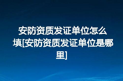 安防资质发证单位怎么填[安防资质发证单位是哪里]