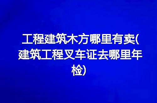 工程建筑木方哪里有卖(建筑工程叉车证去哪里年检)