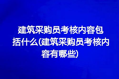 建筑采购员考核内容包括什么(建筑采购员考核内容有哪些)
