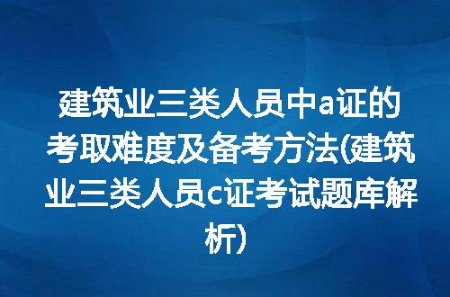 建筑业三类人员中a证的考取难度及备考方法(建筑业三类人员c证考试题库解析)