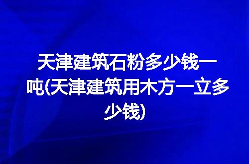 天津建筑石粉多少钱一吨(天津建筑用木方一立多少钱)