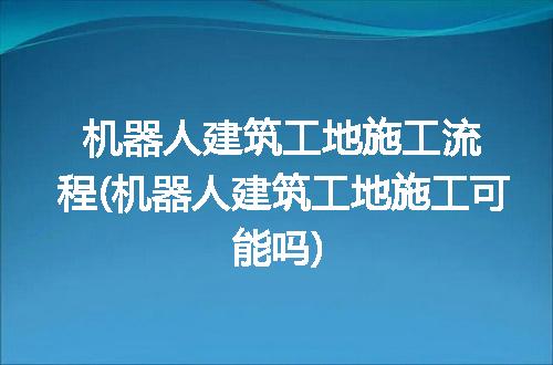 机器人建筑工地施工流程(机器人建筑工地施工可能吗)