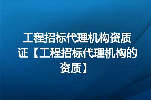工程招标代理机构资质证【工程招标代理机构的资质】
