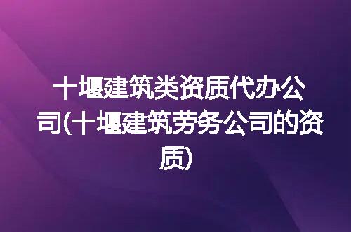 十堰建筑类资质代办公司(十堰建筑劳务公司的资质)