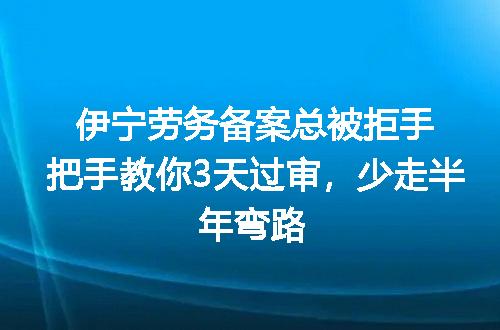 伊宁劳务备案总被拒手把手教你3天过审，少走半年弯路