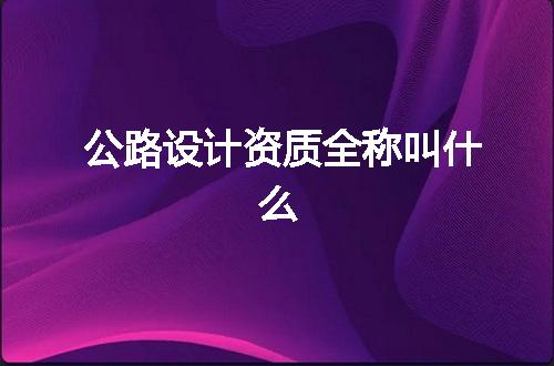 公路设计资质全称叫什么