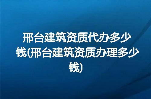 邢台建筑资质代办多少钱(邢台建筑资质办理多少钱)