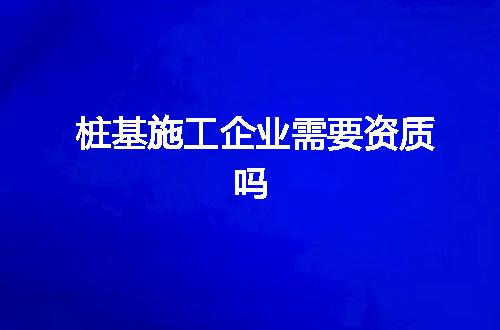 桩基施工企业需要资质吗