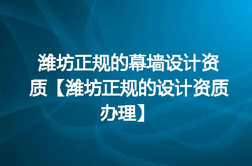 潍坊正规的幕墙设计资质【潍坊正规的设计资质办理】