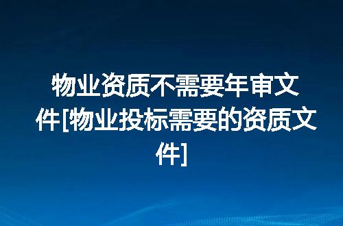 物业资质不需要年审文件[物业投标需要的资质文件]
