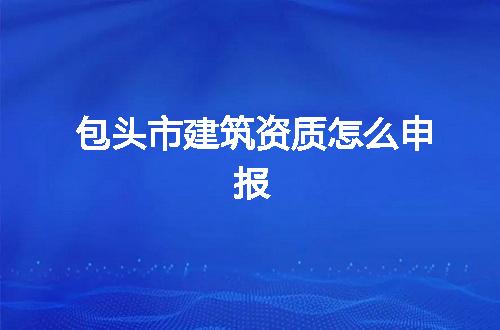 包头市建筑资质怎么申报
