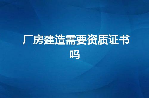 厂房建造需要资质证书吗