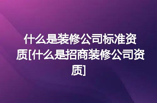 什么是装修公司标准资质[什么是招商装修公司资质]