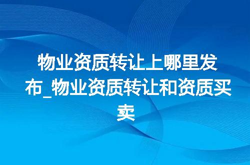 物业资质转让上哪里发布_物业资质转让和资质买卖