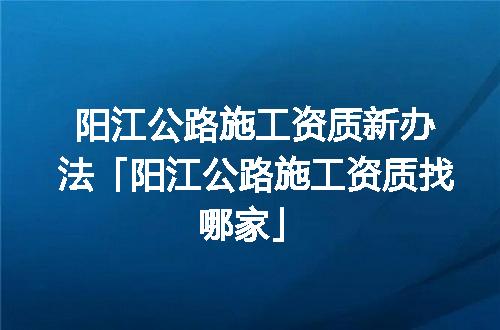 阳江公路施工资质新办法「阳江公路施工资质找哪家」