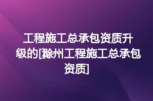 工程施工总承包资质升级的[滁州工程施工总承包资质]