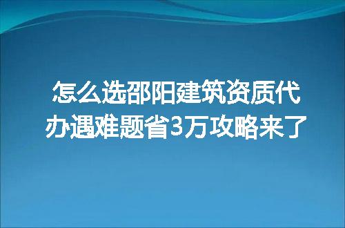 怎么选邵阳建筑资质代办遇难题省3万攻略来了