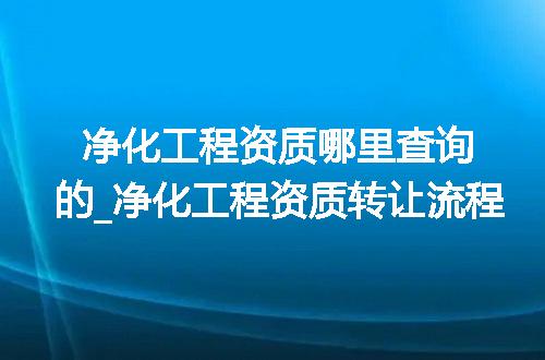 净化工程资质哪里查询的_净化工程资质转让流程