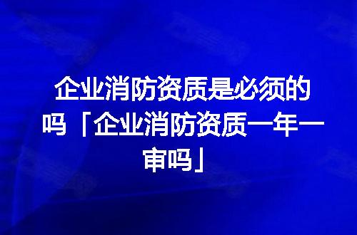 企业消防资质是必须的吗「企业消防资质一年一审吗」