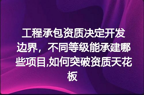 工程承包资质决定开发边界，不同等级能承建哪些项目,如何突破资质天花板