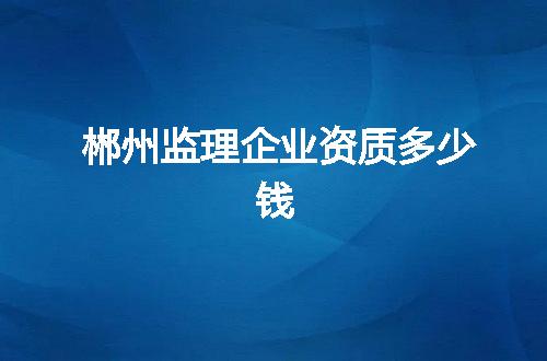 郴州监理企业资质多少钱