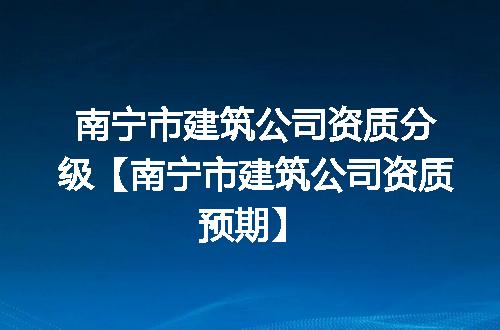 南宁市建筑公司资质分级【南宁市建筑公司资质预期】