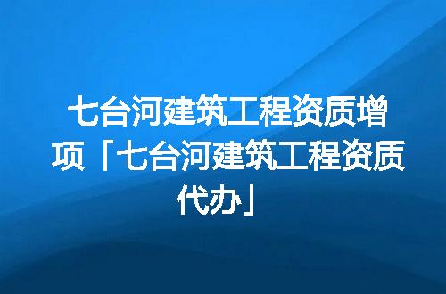 七台河建筑工程资质增项「七台河建筑工程资质代办」
