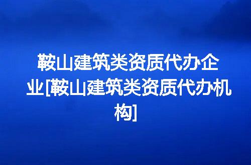 鞍山建筑类资质代办企业[鞍山建筑类资质代办机构]