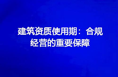 建筑资质使用期：合规经营的重要保障