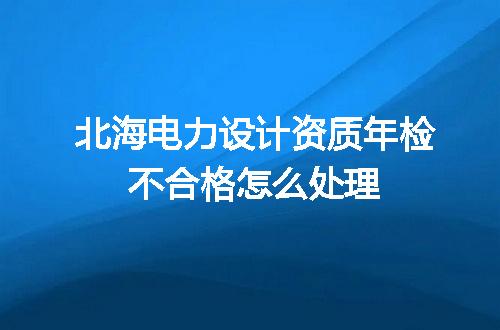 北海电力设计资质年检不合格怎么处理