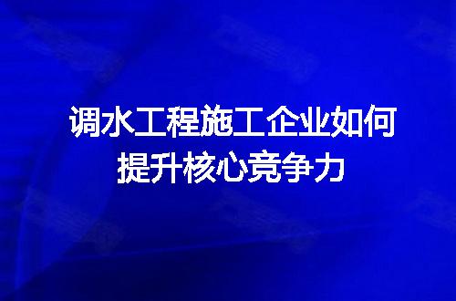 调水工程施工企业如何提升核心竞争力