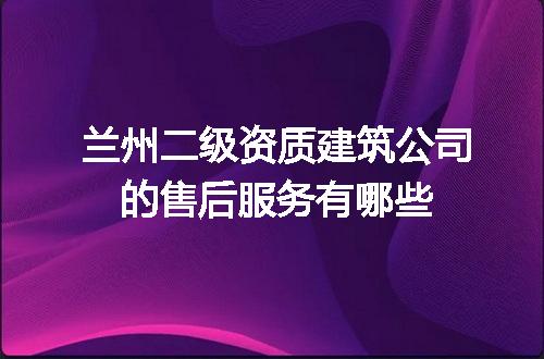 兰州二级资质建筑公司的售后服务有哪些