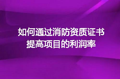 如何通过消防资质证书提高项目的利润率
