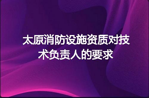 太原消防设施资质对技术负责人的要求