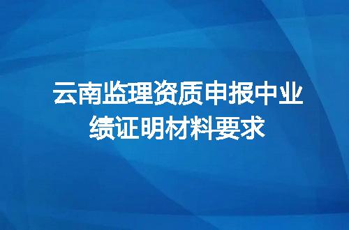 云南监理资质申报中业绩证明材料要求