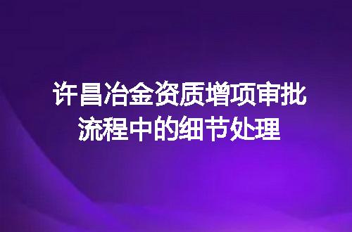 许昌冶金资质增项审批流程中的细节处理