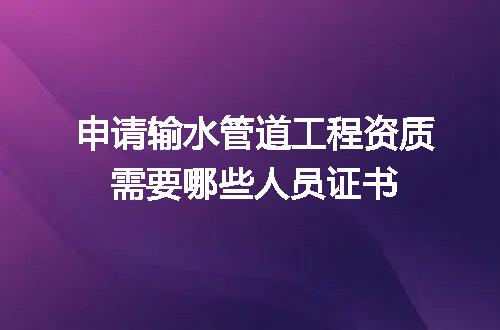 申请输水管道工程资质需要哪些人员证书