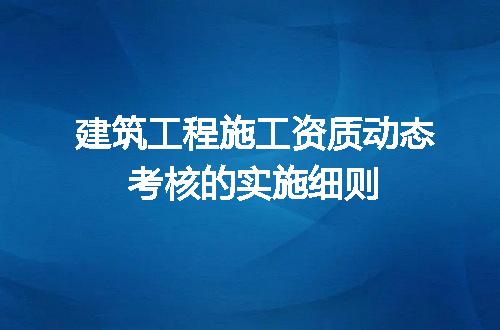 建筑工程施工资质动态考核的实施细则
