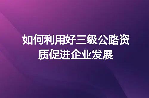 如何利用好三级公路资质促进企业发展