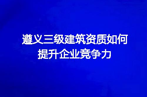 遵义三级建筑资质如何提升企业竞争力