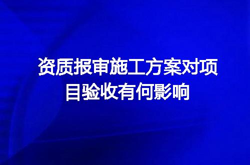 资质报审施工方案对项目验收有何影响