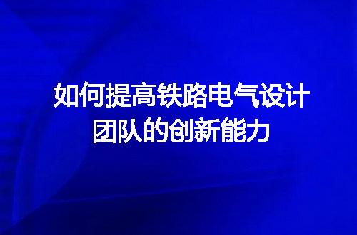 如何提高铁路电气设计团队的创新能力