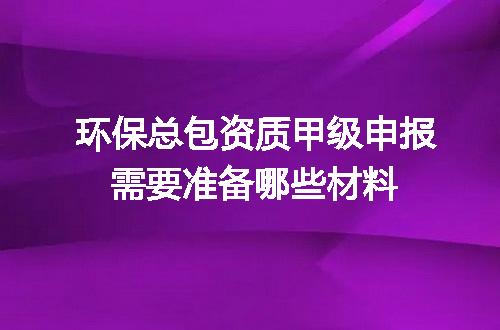 环保总包资质甲级申报需要准备哪些材料